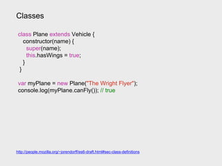 Classes
class Plane extends Vehicle {
constructor(name) {
super(name);
this.hasWings = true;
}
}
var myPlane = new Plane("The Wright Flyer");
console.log(myPlane.canFly()); // true
http://people.mozilla.org/~jorendorff/es6-draft.html#sec-class-definitions
 