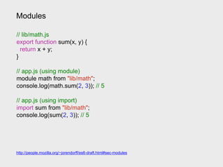 Modules
// lib/math.js
export function sum(x, y) {
return x + y;
}
// app.js (using module)
module math from "lib/math";
console.log(math.sum(2, 3)); // 5
// app.js (using import)
import sum from "lib/math";
console.log(sum(2, 3)); // 5
http://people.mozilla.org/~jorendorff/es6-draft.html#sec-modules
 
