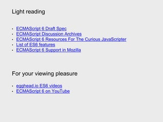 Light reading
• ECMAScript 6 Draft Spec
• ECMAScript Discussion Archives
• ECMAScript 6 Resources For The Curious JavaScripter
• List of ES6 features
• ECMAScript 6 Support in Mozilla
For your viewing pleasure
• egghead.io ES6 videos
• ECMAScript 6 on YouTube
 