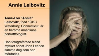 Annie Leibovitz<br />Anna-Lou "Annie" Leibovitz, född 1949 i Waterbury, Connecticut, är en berömd amerikans porträttfotogr...