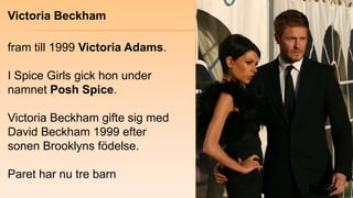 Victoria Beckham<br />fram till 1999 Victoria Adams. <br />I Spice Girls gick hon under namnet Posh Spice.<br />Victoria B...