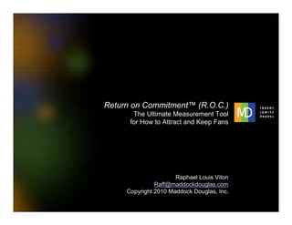 Return on Commitment™ (R.O.C.)
                                The Ultimate Measurement Tool
                               for How to Attract and Keep Fans




                                               Raphael Louis Viton
                                        Raff@maddockdouglas.com
                              Copyright 2010 Maddock Douglas, Inc.

1   MaddockDouglas.com            Copyright 2010 MaddockDouglas, Inc.   Return on Commitment
 