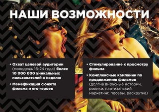 НАШИ ВОЗМОЖНОСТИ
• Охват целевой аудитории
(молодежь 16-24 года) более
10 000 000 уникальных
пользователей в неделю
• Мемефикация сюжета
фильма и его героев
• Стимулирование к просмотру
фильма
• Комплексные кампании по
продвижению фильмов
(долгие вирусные истории,
ролики, партизанский
маркетинг, посевы, раскрутка)
 