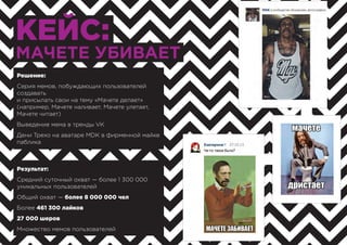 КЕЙС:
МАЧЕТЕ УБИВАЕТ
Результат:
Средний суточный охват — более 1 300 000
уникальных пользователей
Общий охват — более 8 000 000 чел
Более 461 300 лайков
27 000 шеров
Множество мемов пользователей
Решение:
Серия мемов, побуждающих пользователей
создавать
и присылать свои на тему «Мачете делает»
(например, Мачете наливает, Мачете улетает,
Мачете читает)
Выведение мема в тренды VK
Дени Трехо на аватаре MDK в фирменной майке
паблика
 