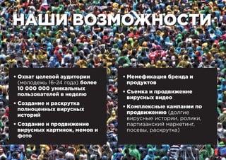 НАШИ ВОЗМОЖНОСТИНАШИ ВОЗМОЖНОСТИ
• Охват целевой аудитории
(молодежь 16-24 года) более
10 000 000 уникальных
пользователей в неделю
• Создание и раскрутка
полноценных вирусных
историй
• Создание и продвижение
вирусных картинок, мемов и
фото
• Мемефикация бренда и
продуктов
• Съемка и продвижение
вирусных видео
• Комплексные кампании по
продвижению (долгие
вирусные истории, ролики,
партизанский маркетинг,
посевы, раскрутка)
 