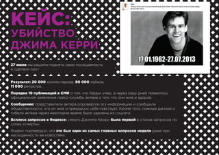 КЕЙС:
УБИЙСТВО
ДЖИМА КЕРРИ
27 июля мы решили поднять свою посещаемость
и сделали пост
Результат: 20 000 комментариев, 90 000 лайков,
11 000 репостов.
Порядка 10 публикаций в СМИ о том, что Керри умер, а через пару дней появилось
официальное заявление пресс-службы актера о том, что они жив и здоров.
Сообщение: представители актера опровергли эту информацию и сообщили
общественности, что он жив и прекрасно себя чувствует. Кроме того, ложные данные о
гибели актера через некоторое время были удалены из соцсети.
Всплеск запросов в Яндексе: смерть Джимма Керри была первой в списке запросов по
слову «смерть».
Яндекс подтвердил, что это был один из самых главных вопросов недели даже при
насыщенности ее новостями.
 