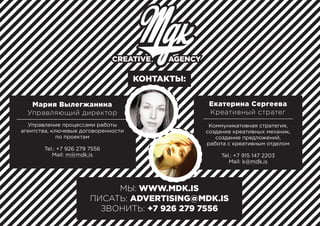 МЫ: WWW.MDK.IS
ПИСАТЬ: ADVERTISING@MDK.IS
ЗВОНИТЬ: +7 926 279 7556
КОНТАКТЫ:
Коммуникативная стратегия,
создание креативных механик,
создание предложений,
работа с креативным отделом
Tel.: +7 915 147 2203
Mail: k@mdk.is
Екатерина Сергеева
Креативный стратег
Управление процессами работы
агентства, ключевые договоренности
по проектам
Tel.: +7 926 279 7556
Mail: m@mdk.is
Мария Вылегжанина
Управляющий директор
 