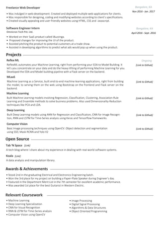 Open Source
Relevant Coursework
• Machine Learning
• Deep Learning Specialization
• CNN for Visual Recognition
• RNN & LSTM for Time-Series analysis
• Computer Vision using OpenCV
• Image Processing
• Digital Signal Processing
• Algorithms & Data Structures
• Object Oriented Programming
Machine Learning
Built Machine Learning models involving Regression, Classification, Clustering, Association-Rule
Learning and Ensemble methods to solve business problems. Also used Dimensionality-Reduction
techniques like PCA and LDA.
[Link to Github]
Deep Learning
Built Deep Learning models using ANN for Regression and Classification, CNN for Image Recogni-
tion, RNN and LSTM for Time-Series analysis using Keras and Tensorflow frameworks.
[Link to Github]
Awards & Achievements
• Stood 2nd in the graduating Electrical and Electronics Engineering batch.
• Won the 3rd place for my project on building a Paper-Plate Speaker during Engineer’s day.
• Featured in the Department Merit List in the 7th semester for excellent academic performance.
• Was awarded 1st place for the best Guitarist in Western Electric.
Computer Vision
Basic Image processing techniques using OpenCV. Object detection and segmentation
using SSD, Mask-RCNN and Yolo V2
[Link to Github]
MLaaS
Machine Learning as a Service, built end-to-end machine-learning applications, right from building
the model, to serving them on the web using Bootstrap on the frontend and Flask server on the
backend.
[Link to Github]
Projects
Reflex ML
ReflexML automates your Machine-Learning, right from performing your EDA to Model Building. It
let’s you concentrate on your data and do the heavy-lifiting of performing Machine Learning for you.
Developed the EDA and Model building pipeline with a Flask server on the backend.
Ongoing
[Link to Github]
Koala
A data analysis and manipulation library.
[Link]
Software Engineer Intern Bangalore, KA
Omnicron Tech Pvt. Ltd. April 2016 - Sept. 2016
• Worked on their SaaS product called iBuzzinga.
• Proposed changes for improving the UI of the product.
• Assisted pitching the product to potential customers at a trade show.
• Assisted in developing algorithms to predict what ads would pop up when using the product.
Bangalore, KA
Nov 2016 - Jan. 2017
• Was indulged in web-development. Created and deployed multiple web-applications for clients.
• Was responsible for designing, coding and modifying websites according to client’s specifications.
• Created visually appealing and user-friendly websites using HTML, CSS and Javascript.
Freelance Web Developer
Tab ‘N Space
A tech blog where I share about my experience in dealing with real world software systems.
[Link]
 