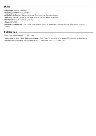 Skills
Languages: Python, Javascript.
Operating System: Linux, Windows.
Artificial Intelligence: Machine Learning, Deep Learning, Computer Vision.
Web: Flask, NGINX, Gevent, WSGI, NodeJS, HTML5, CSS3, Bootstrap, jQuery.
Dev-Ops: Docker, Kubernetes, Minikube.
Cloud: AWS, GCP.
Frameworks/Libraries: TensorFlow, Keras, Matlab, OpenCV, Sci-Kit Learn, Numpy, Pandas, Matplotlib, PyTorch,
Tableau.
Publication
“Fabrication of Delta Frame 3D Printer to Reduce Print Time,” In proceedings of National Conference on Mechanical
Engineering and Emerging Technologies(NCMEET), Bangalore, India (23-24) Feb. 2018
Under Prof. Manikandan P., CUFE [Link]
 