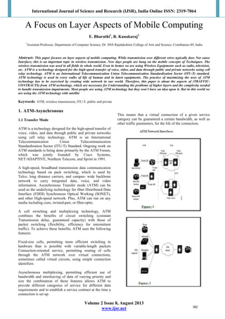 International Journal of Science and Research (IJSR), India Online ISSN: 2319-7064
Volume 2 Issue 8, August 2013
www.ijsr.net
A Focus on Layer Aspects of Mobile Computing
E. Bharathi1
, R. Kanakaraj2
1
Assistant Professor, Department of Computer Science, Dr. SNS Rajalakshimi College of Arts and Science, Coimbatore-49, India
Abstract: This paper focuses on layer aspects of mobile computing. While transmission over different wires typically does Not cause
Interface; this is an important topic in wireless transmission. Now days people are hang on the mobile concepts of Techniques. The
wireless transmission was used in all fields in whole world. Even in homes we are using Wireless Equipments such as radio, television,
etc. ATM is a technology designed for the high-speed transfer of voice, video, and data through public and private networks using cell
relay technology. ATM is an International Telecommunication Union Telecommunication Standardization Sector (ITU-T) standard.
ATM technology is used in every walks of life of human and in latest equipments. The practice of maximizing the uses of ATM
technology has to be exercised by creating wide network in our world. Therefore, this paper is about the aspects of (TRAFFIC-
CONTRACTS) from ATM technology, which are necessary for Understanding the problems of higher layers and the complexity needed
to handle transmission impairments. Most people are using ATM technology but they won’t have an idea upon it. But in this world we
are using the ATM technology with satellite
Keywords: ATM, wireless transmission, ITU-T, public and private
1. ATM-Asynchronous
1.1 Transfer Mode
ATM is a technology designed for the high-speed transfer of
voice, video, and data through public and private networks
using cell relay technology. ATM is an International
Telecommunication Union Telecommunication
Standardization Sector (ITU-T) Standard. Ongoing work on
ATM standards is being done primarily by the ATM Forum,
which was jointly founded by Cisco Systems,
NET/ADAPTIVE, Northern Telecom, and Sprint in 1991.
A high-speed, broadband transmission data communication
technology based on pack switching, which is used by
Telco, long distance carriers, and campus- wide backbone
network to carry integrated data, voice, and video
information. Asynchronous Transfer mode (ATM) can be
used as the underlying technology for fiber Distributed Data
Interface (FDDI) Synchronous Optical Working (SONET),
and other High-speed network. Plus, ATM can run on any
media including coax, twisted-pair, or fiber-optic.
A cell switching and multiplexing technology, ATM
combines the benefits of circuit switching (constant
Transmission delay, guaranteed capacity) with those of
packet switching (flexibility, efficiency for intermittent
traffic). To achieve these benefits, ATM uses the following
features:
Fixed-size cells, permitting more efficient switching in
hardware than is possible with variable-length packets
Connection-oriented service, permitting routing of cells
through the ATM network over virtual connections,
sometimes called virtual circuits, using simple connection
identifiers
Asynchronous multiplexing, permitting efficient use of
bandwidth and interleaving of data of varying priority and
size the combination of these features allows ATM to
provide different categories of service for different data
requirements and to establish a service contract at the time a
connection is set up.
This means that a virtual connection of a given service
category can be guaranteed a certain bandwidth, as well as
other traffic parameters, for the life of the connection.
382
 