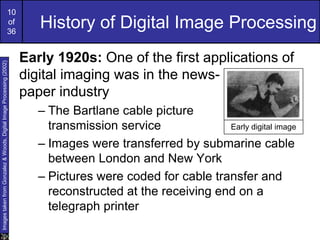 10
of
36
History of Digital Image Processing
Early 1920s: One of the first applications of
digital imaging was in the news-
paper industry
– The Bartlane cable picture
transmission service
– Images were transferred by submarine cable
between London and New York
– Pictures were coded for cable transfer and
reconstructed at the receiving end on a
telegraph printer
Early digital image
Images
taken
from
Gonzalez
&
Woods,
Digital
Image
Processing
(2002)
 