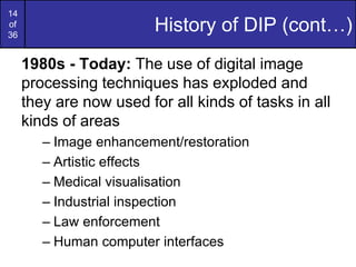 14
of
36
History of DIP (cont…)
1980s - Today: The use of digital image
processing techniques has exploded and
they are now used for all kinds of tasks in all
kinds of areas
– Image enhancement/restoration
– Artistic effects
– Medical visualisation
– Industrial inspection
– Law enforcement
– Human computer interfaces
 