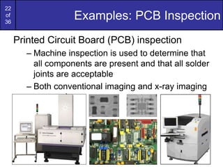 22
of
36
Examples: PCB Inspection
Printed Circuit Board (PCB) inspection
– Machine inspection is used to determine that
all components are present and that all solder
joints are acceptable
– Both conventional imaging and x-ray imaging
are used
 