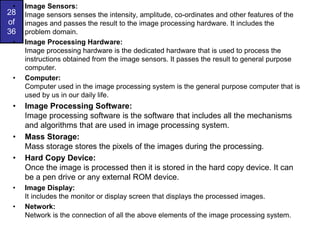 28
of
36
• Image Sensors:
Image sensors senses the intensity, amplitude, co-ordinates and other features of the
images and passes the result to the image processing hardware. It includes the
problem domain.
• Image Processing Hardware:
Image processing hardware is the dedicated hardware that is used to process the
instructions obtained from the image sensors. It passes the result to general purpose
computer.
• Computer:
Computer used in the image processing system is the general purpose computer that is
used by us in our daily life.
• Image Processing Software:
Image processing software is the software that includes all the mechanisms
and algorithms that are used in image processing system.
• Mass Storage:
Mass storage stores the pixels of the images during the processing.
• Hard Copy Device:
Once the image is processed then it is stored in the hard copy device. It can
be a pen drive or any external ROM device.
• Image Display:
It includes the monitor or display screen that displays the processed images.
• Network:
Network is the connection of all the above elements of the image processing system.
 