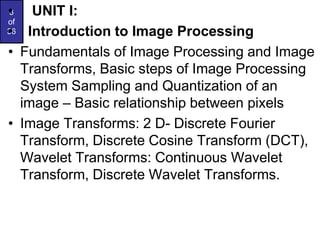 3
of
36
• UNIT I:
• Introduction to Image Processing
• Fundamentals of Image Processing and Image
Transforms, Basic steps of Image Processing
System Sampling and Quantization of an
image – Basic relationship between pixels
• Image Transforms: 2 D- Discrete Fourier
Transform, Discrete Cosine Transform (DCT),
Wavelet Transforms: Continuous Wavelet
Transform, Discrete Wavelet Transforms.
 