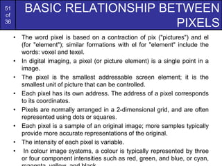 51
of
36
BASIC RELATIONSHIP BETWEEN
PIXELS
• The word pixel is based on a contraction of pix ("pictures") and el
(for "element"); similar formations with el for "element" include the
words: voxel and texel.
• In digital imaging, a pixel (or picture element) is a single point in a
image.
• The pixel is the smallest addressable screen element; it is the
smallest unit of picture that can be controlled.
• Each pixel has its own address. The address of a pixel corresponds
to its coordinates.
• Pixels are normally arranged in a 2-dimensional grid, and are often
represented using dots or squares.
• Each pixel is a sample of an original image; more samples typically
provide more accurate representations of the original.
• The intensity of each pixel is variable.
• In colour image systems, a colour is typically represented by three
or four component intensities such as red, green, and blue, or cyan,
 