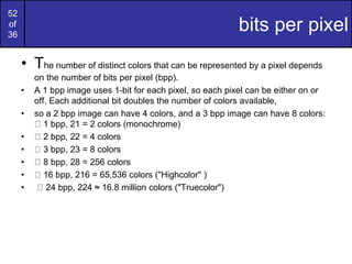 52
of
36
bits per pixel
• The number of distinct colors that can be represented by a pixel depends
on the number of bits per pixel (bpp).
• A 1 bpp image uses 1-bit for each pixel, so each pixel can be either on or
off. Each additional bit doubles the number of colors available,
• so a 2 bpp image can have 4 colors, and a 3 bpp image can have 8 colors:
1 bpp, 21 = 2 colors (monochrome)
• 2 bpp, 22 = 4 colors
• 3 bpp, 23 = 8 colors
• 8 bpp, 28 = 256 colors
• 16 bpp, 216 = 65,536 colors ("Highcolor" )
• 24 bpp, 224 ≈ 16.8 million colors ("Truecolor")
 