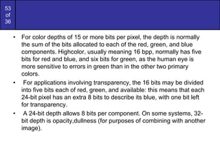 53
of
36
• For color depths of 15 or more bits per pixel, the depth is normally
the sum of the bits allocated to each of the red, green, and blue
components. Highcolor, usually meaning 16 bpp, normally has five
bits for red and blue, and six bits for green, as the human eye is
more sensitive to errors in green than in the other two primary
colors.
• For applications involving transparency, the 16 bits may be divided
into five bits each of red, green, and available: this means that each
24-bit pixel has an extra 8 bits to describe its blue, with one bit left
for transparency.
• A 24-bit depth allows 8 bits per component. On some systems, 32-
bit depth is opacity,dullness (for purposes of combining with another
image).
 