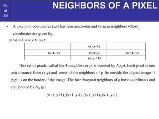 54
of
36
NEIGHBORS OF A PIXEL
• A pixel p at coordinates (x,y) has four horizontal and vertical neighbors whose
coordinates are given by:
(x+1,y), (x-1, y), (x, y+1), (x,y-1)
This set of pixels, called the 4-neighbors or p, is denoted by N4(p). Each pixel is one
unit distance from (x,y) and some of the neighbors of p lie outside the digital image if
(x,y) is on the border of the image. The four diagonal neighbors of p have coordinates and
are denoted by ND (p).
(x+1, y+1), (x+1, y-1), (x-1, y+1), (x-1, y-1)
 
