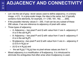 56
of
36
ADJACENCY AND CONNECTIVITY
• Let v be the set of gray –level values used to define adjacency, in a binary
image, v={1}. In a gray-scale image, the idea is the same, but V typically
contains more elements, for example, V = {180, 181, 182, …, 200}.
• If the possible intensity values 0 – 255, V set can be any subset of these
256 values. if we are reference to adjacency of pixel with value.
• Three types of adjacency
– 4- Adjacency – two pixel P and Q with value from V are 4 –adjacency if
A is in the set N4(P)
– 8- Adjacency – two pixel P and Q with value from V are 8 –adjacency if
A is in the set N8(P)
– M-adjacency –two pixel P and Q with value from V are m – adjacency if
(i) Q is in N4(p) or
– (ii) Q is in ND(q) and
– the set N4(p) ∩ N4(q) has no pixel whose values are from V.
• Mixed adjacency is a modification of 8-adjacency. It is introduced to
eliminate the ambiguities that often arise when 8-adjacency is used.
 