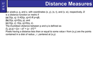57
of
36
Distance Measures
For pixels p, q, and z, with coordinates (x, y), (s, t), and (v, w), respectively, D
is a distance function or metric if
(a) D(p, q) 0 AD(p, q)=0 iff p=qB,
(b) D(p, q)=D(q, p), and
(c) D(p, z) D(p, q)+D(q, z).
The Euclidean distance between p and q is defined as
De (p,q) = [(x – s)2 + (y - t)2]1/2
Pixels having a distance less than or equal to some value r from (x,y) are the points
contained in a disk of radius „ r „centered at (x,y)
 