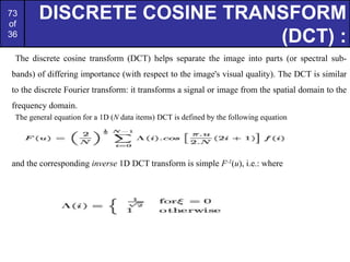 73
of
36
DISCRETE COSINE TRANSFORM
(DCT) :
The discrete cosine transform (DCT) helps separate the image into parts (or spectral sub-
bands) of differing importance (with respect to the image's visual quality). The DCT is similar
to the discrete Fourier transform: it transforms a signal or image from the spatial domain to the
frequency domain.
The general equation for a 1D (N data items) DCT is defined by the following equation
and the corresponding inverse 1D DCT transform is simple F-1(u), i.e.: where
 