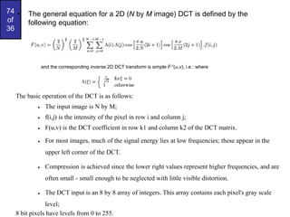 74
of
36
• The general equation for a 2D (N by M image) DCT is defined by the
following equation:
and the corresponding inverse 2D DCT transform is simple F-1(u,v), i.e.: where
The basic operation of the DCT is as follows:
 The input image is N by M;
 f(i,j) is the intensity of the pixel in row i and column j;
 F(u,v) is the DCT coefficient in row k1 and column k2 of the DCT matrix.
 For most images, much of the signal energy lies at low frequencies; these appear in the
upper left corner of the DCT.
 Compression is achieved since the lower right values represent higher frequencies, and are
often small - small enough to be neglected with little visible distortion.
 The DCT input is an 8 by 8 array of integers. This array contains each pixel's gray scale
level;
8 bit pixels have levels from 0 to 255.
 