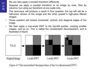 77
of
36
• We can also apply a wavelet transform differently.
• Suppose we apply a wavelet transform to an image by rows, then by
columns, but using our transform at one scale only.
• This technique will produce a result in four quarters: the top left will be a
half-sized version of the image and the other quarter‟s high-pass filtered
images.
• These quarters will contain horizontal, vertical, and diagonal edges of the
image.
• We then apply a one-scale DWT to the top-left quarter, creating smaller
images, and so on. This is called the nonstandard decomposition, and is
illustrated in figure
 