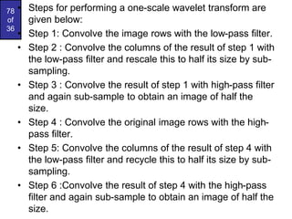 78
of
36
• Steps for performing a one-scale wavelet transform are
given below:
• Step 1: Convolve the image rows with the low-pass filter.
• Step 2 : Convolve the columns of the result of step 1 with
the low-pass filter and rescale this to half its size by sub-
sampling.
• Step 3 : Convolve the result of step 1 with high-pass filter
and again sub-sample to obtain an image of half the
size.
• Step 4 : Convolve the original image rows with the high-
pass filter.
• Step 5: Convolve the columns of the result of step 4 with
the low-pass filter and recycle this to half its size by sub-
sampling.
• Step 6 :Convolve the result of step 4 with the high-pass
filter and again sub-sample to obtain an image of half the
size.
 