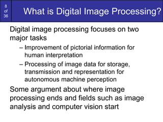 8
of
36
What is Digital Image Processing?
Digital image processing focuses on two
major tasks
– Improvement of pictorial information for
human interpretation
– Processing of image data for storage,
transmission and representation for
autonomous machine perception
Some argument about where image
processing ends and fields such as image
analysis and computer vision start
 