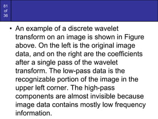 81
of
36
• An example of a discrete wavelet
transform on an image is shown in Figure
above. On the left is the original image
data, and on the right are the coefficients
after a single pass of the wavelet
transform. The low-pass data is the
recognizable portion of the image in the
upper left corner. The high-pass
components are almost invisible because
image data contains mostly low frequency
information.
 