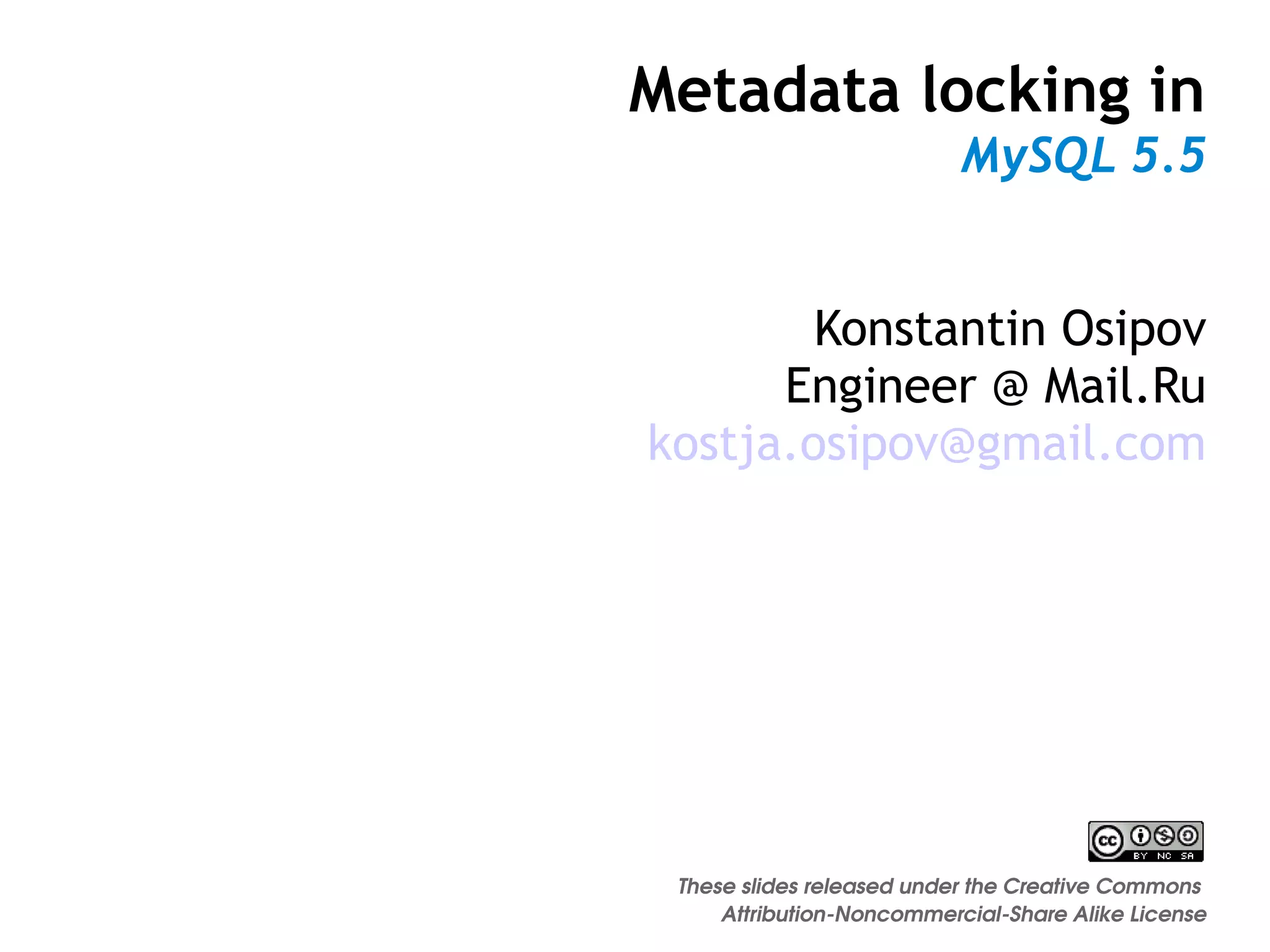 Metadata locking in
                           MySQL 5.5


        Konstantin Osipov
      Engineer @ Mail.Ru
kostja.osipov@gmail.com




 These slides released under the Creative Commons 
     Attribution­Noncommercial­Share Alike License
 