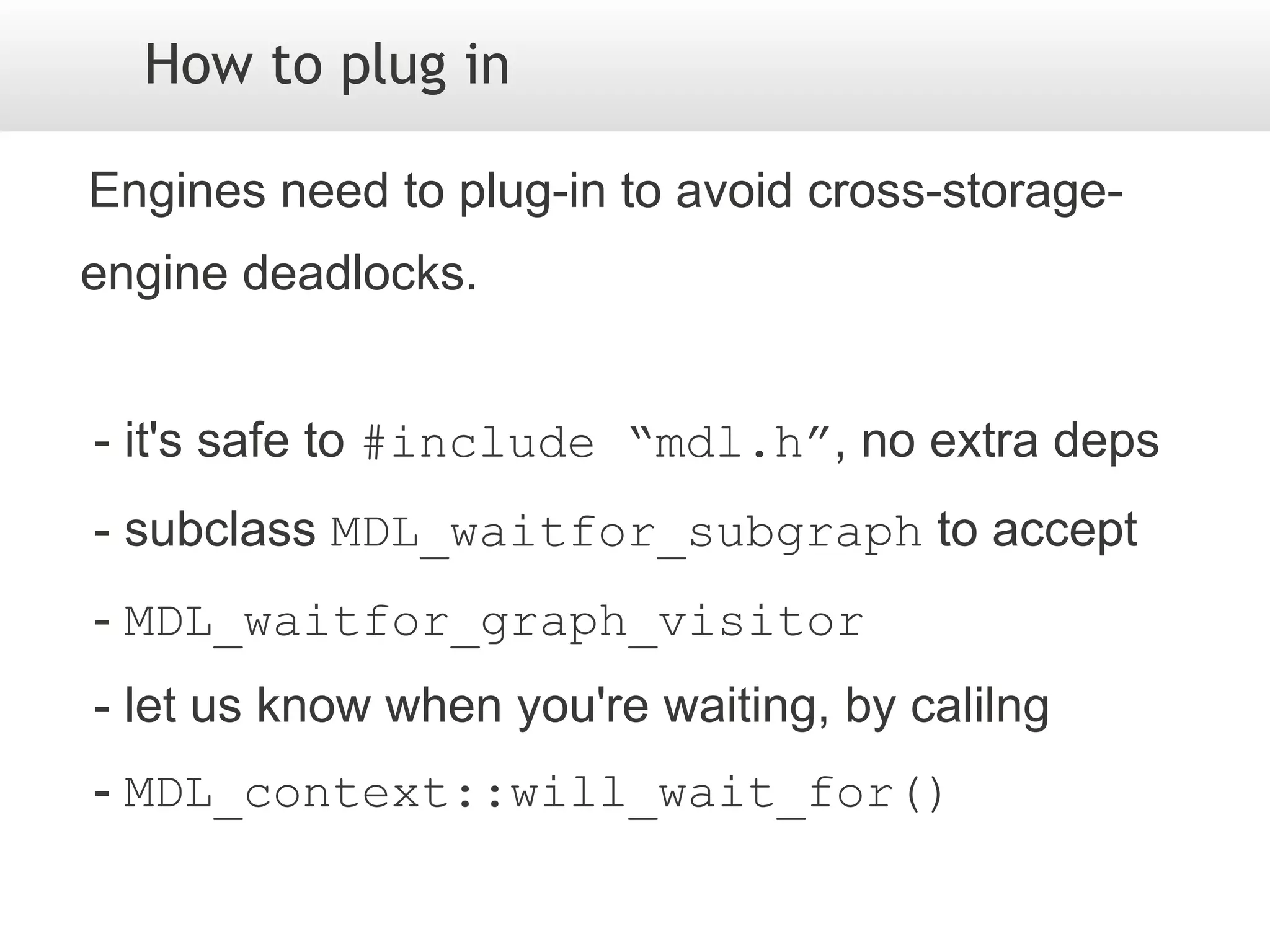 How to plug in

Engines need to plug-in to avoid cross-storage-
engine deadlocks.


- it's safe to #include “mdl.h”, no extra deps
- subclass MDL_waitfor_subgraph to accept
- MDL_waitfor_graph_visitor
- let us know when you're waiting, by calilng
- MDL_context::will_wait_for()
 
