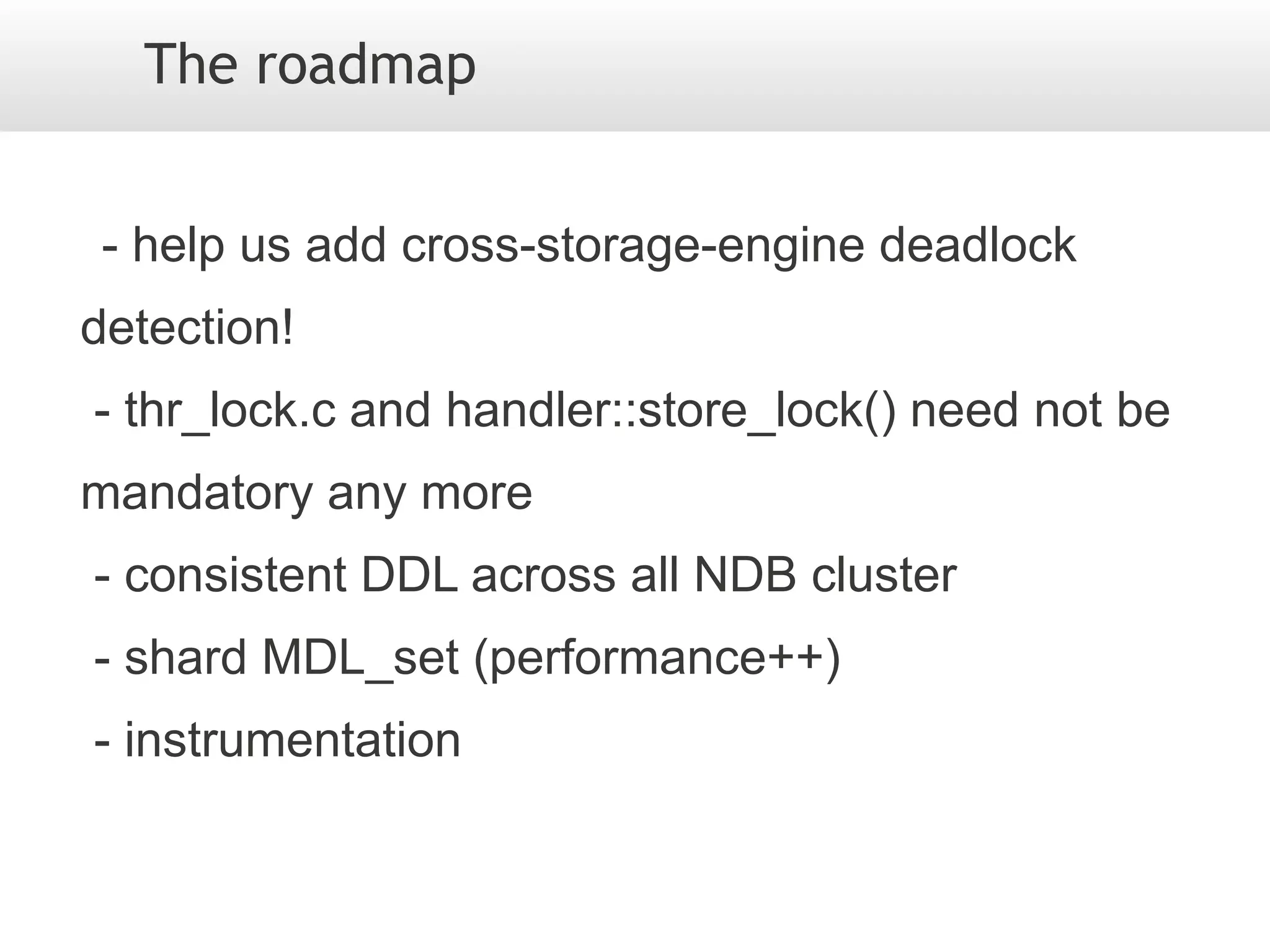 The roadmap


 - help us add cross-storage-engine deadlock
detection!
- thr_lock.c and handler::store_lock() need not be
mandatory any more
- consistent DDL across all NDB cluster
- shard MDL_set (performance++)
- instrumentation
 