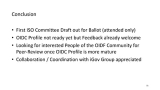 Conclusion
15
• First ISO Committee Draft out for Ballot (attended only)
• OIDC Profile not ready yet but Feedback already welcome
• Looking for interested People of the OIDF Community for
Peer-Review once OIDC Profile is more mature
• Collaboration / Coordination with iGov Group appreciated
 