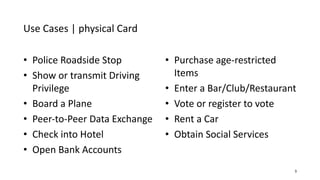 Use Cases | physical Card
3
• Police Roadside Stop
• Show or transmit Driving
Privilege
• Board a Plane
• Peer-to-Peer Data Exchange
• Check into Hotel
• Open Bank Accounts
• Purchase age-restricted
Items
• Enter a Bar/Club/Restaurant
• Vote or register to vote
• Rent a Car
• Obtain Social Services
 