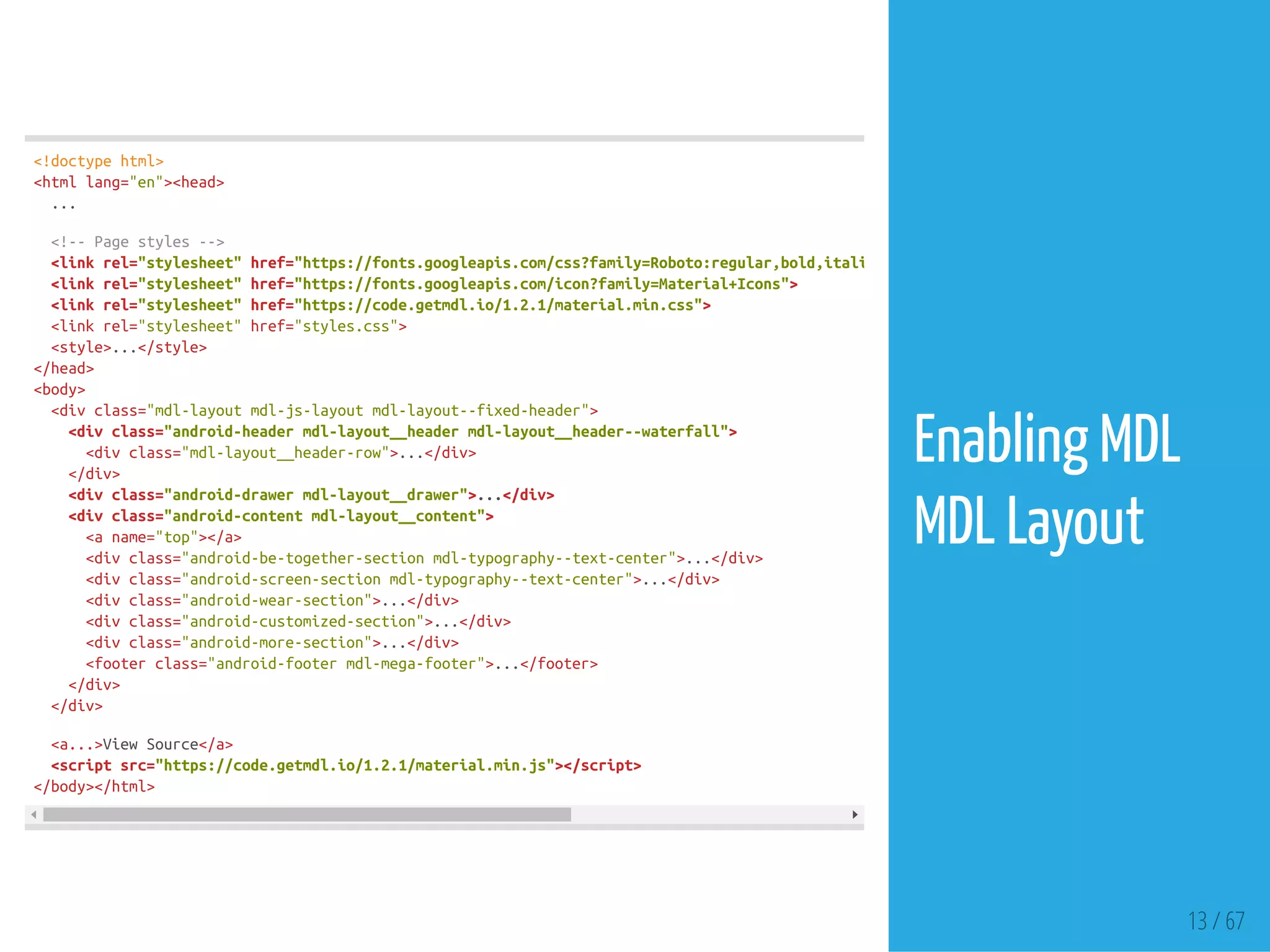 13 / 67
<!doctypehtml>
<htmllang="en"><head>
...
<!--Pagestyles-->
<linkrel="stylesheet"href="https://fonts.googleapis.com/css?family=Roboto:regular,bold,italic,thin,light,bolditalic,black,medium&amp;lang=e
<linkrel="stylesheet"href="https://fonts.googleapis.com/icon?family=Material+Icons">
<linkrel="stylesheet"href="https://code.getmdl.io/1.2.1/material.min.css">
<linkrel="stylesheet"href="styles.css">
<style>...</style>
</head>
<body>
<divclass="mdl-layoutmdl-js-layoutmdl-layout--fixed-header">
<divclass="android-headermdl-layout__headermdl-layout__header--waterfall">
<divclass="mdl-layout__header-row">...</div>
</div>
<divclass="android-drawermdl-layout__drawer">...</div>
<divclass="android-contentmdl-layout__content">
<aname="top"></a>
<divclass="android-be-together-sectionmdl-typography--text-center">...</div>
<divclass="android-screen-sectionmdl-typography--text-center">...</div>
<divclass="android-wear-section">...</div>
<divclass="android-customized-section">...</div>
<divclass="android-more-section">...</div>
<footerclass="android-footermdl-mega-footer">...</footer>
</div>
</div>
<a...>ViewSource</a>
<scriptsrc="https://code.getmdl.io/1.2.1/material.min.js"></script>
</body></html>
Enabling MDL
MDL Layout
 
