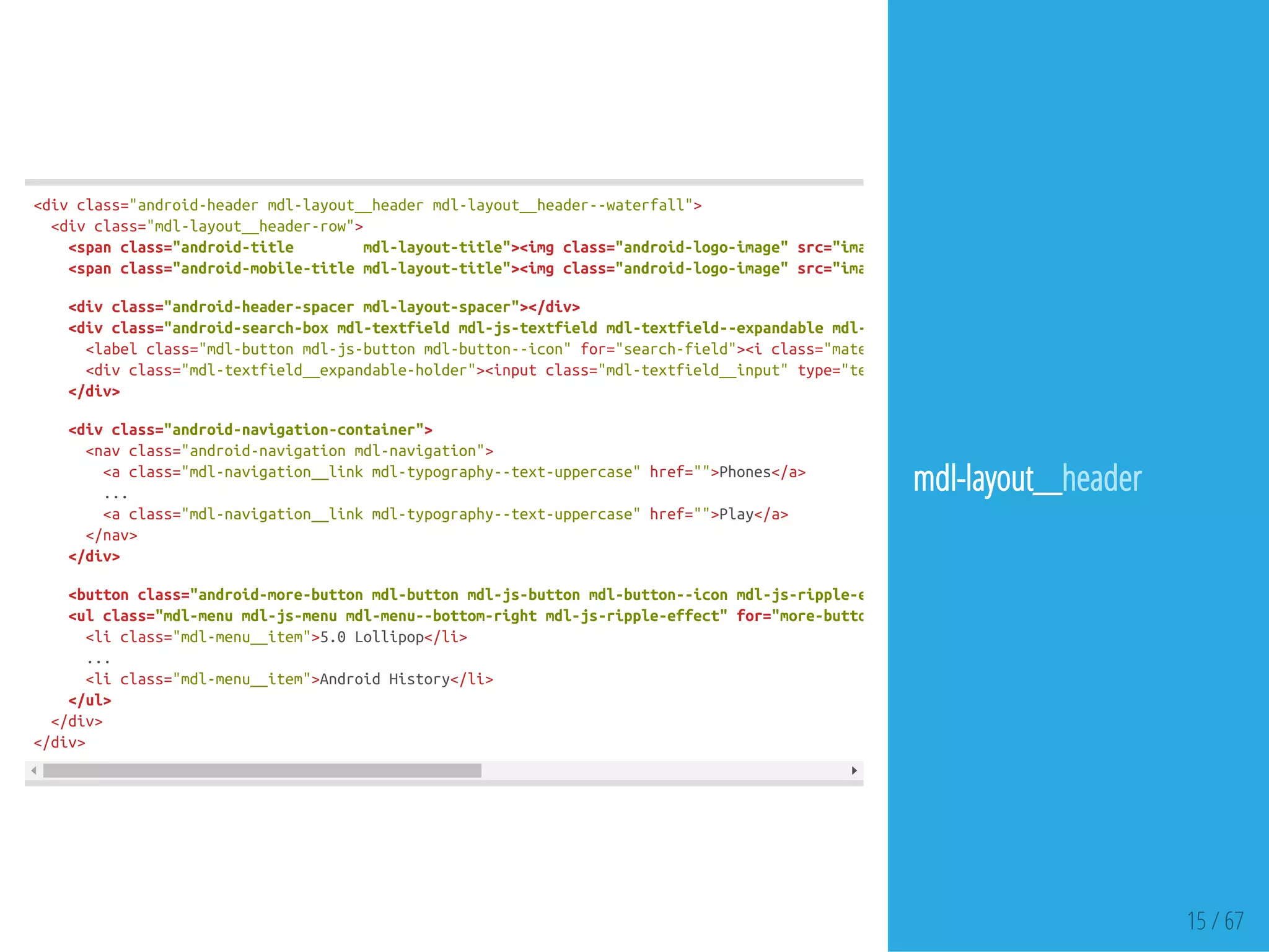 15 / 67
<divclass="android-headermdl-layout__headermdl-layout__header--waterfall">
<divclass="mdl-layout__header-row">
<spanclass="android-title mdl-layout-title"><imgclass="android-logo-image"src="images/android-logo.png"
<spanclass="android-mobile-titlemdl-layout-title"><imgclass="android-logo-image"src="images/android-logo.png"
<divclass="android-header-spacermdl-layout-spacer"></div>
<divclass="android-search-boxmdl-textfieldmdl-js-textfieldmdl-textfield--expandablemdl-textfield--floating-labelmdl-textfield--align-
<labelclass="mdl-buttonmdl-js-buttonmdl-button--icon"for="search-field"><iclass="material-icons"
<divclass="mdl-textfield__expandable-holder"><inputclass="mdl-textfield__input"type="text"
</div>
<divclass="android-navigation-container">
<navclass="android-navigationmdl-navigation">
<aclass="mdl-navigation__linkmdl-typography--text-uppercase"href="">Phones</a>
...
<aclass="mdl-navigation__linkmdl-typography--text-uppercase"href="">Play</a>
</nav>
</div>
<buttonclass="android-more-buttonmdl-buttonmdl-js-buttonmdl-button--iconmdl-js-ripple-effect"
<ulclass="mdl-menumdl-js-menumdl-menu--bottom-rightmdl-js-ripple-effect"for="more-button"
<liclass="mdl-menu__item">5.0Lollipop</li>
...
<liclass="mdl-menu__item">AndroidHistory</li>
</ul>
</div>
</div>
mdl-layout__header
 