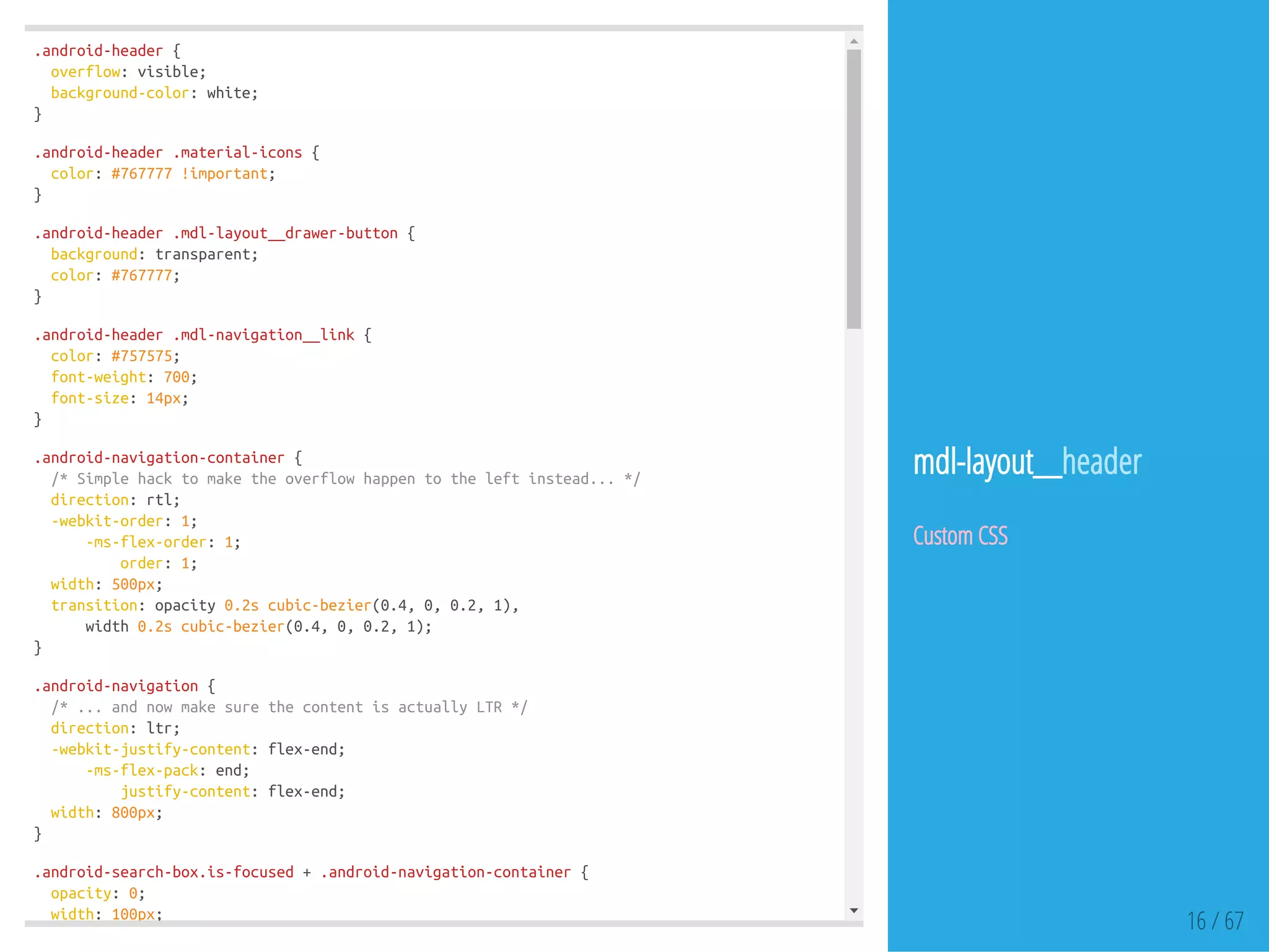 .android-header{
overflow:visible;
background-color:white;
}
.android-header.material-icons{
color:#767777!important;
}
.android-header.mdl-layout__drawer-button{
background:transparent;
color:#767777;
}
.android-header.mdl-navigation__link{
color:#757575;
font-weight:700;
font-size:14px;
}
.android-navigation-container{
/*Simplehacktomaketheoverflowhappentotheleftinstead...*/
direction:rtl;
-webkit-order:1;
-ms-flex-order:1;
order:1;
width:500px;
transition:opacity0.2scubic-bezier(0.4,0,0.2,1),
width0.2scubic-bezier(0.4,0,0.2,1);
}
.android-navigation{
/*...andnowmakesurethecontentisactuallyLTR*/
direction:ltr;
-webkit-justify-content:flex-end;
-ms-flex-pack:end;
justify-content:flex-end;
width:800px;
}
.android-search-box.is-focused+.android-navigation-container{
opacity:0;
width:100px;
16 / 67
mdl-layout__header
Custom CSS
 