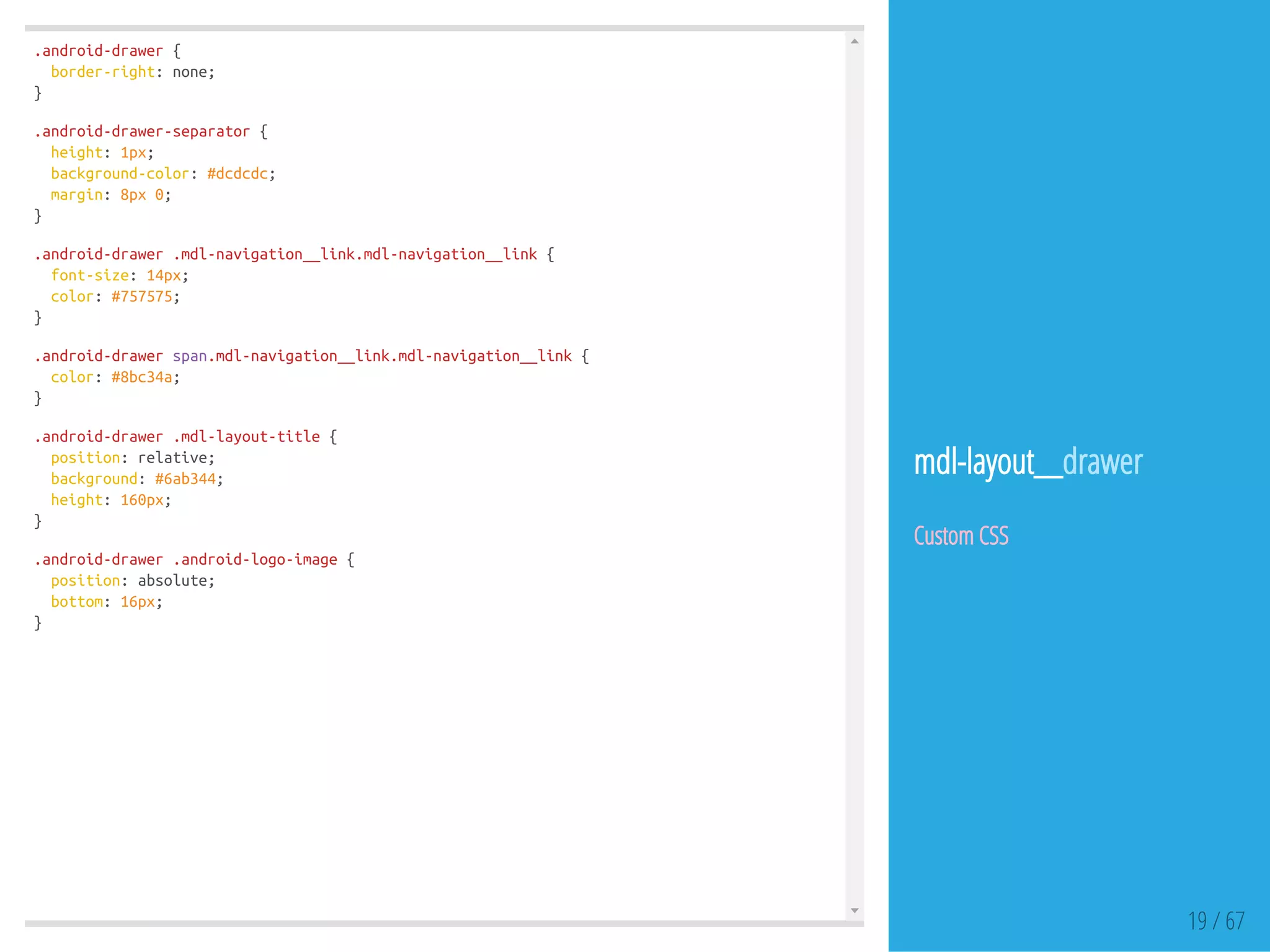 .android-drawer{
border-right:none;
}
.android-drawer-separator{
height:1px;
background-color:#dcdcdc;
margin:8px0;
}
.android-drawer.mdl-navigation__link.mdl-navigation__link{
font-size:14px;
color:#757575;
}
.android-drawerspan.mdl-navigation__link.mdl-navigation__link{
color:#8bc34a;
}
.android-drawer.mdl-layout-title{
position:relative;
background:#6ab344;
height:160px;
}
.android-drawer.android-logo-image{
position:absolute;
bottom:16px;
}
19 / 67
mdl-layout__drawer
Custom CSS
 