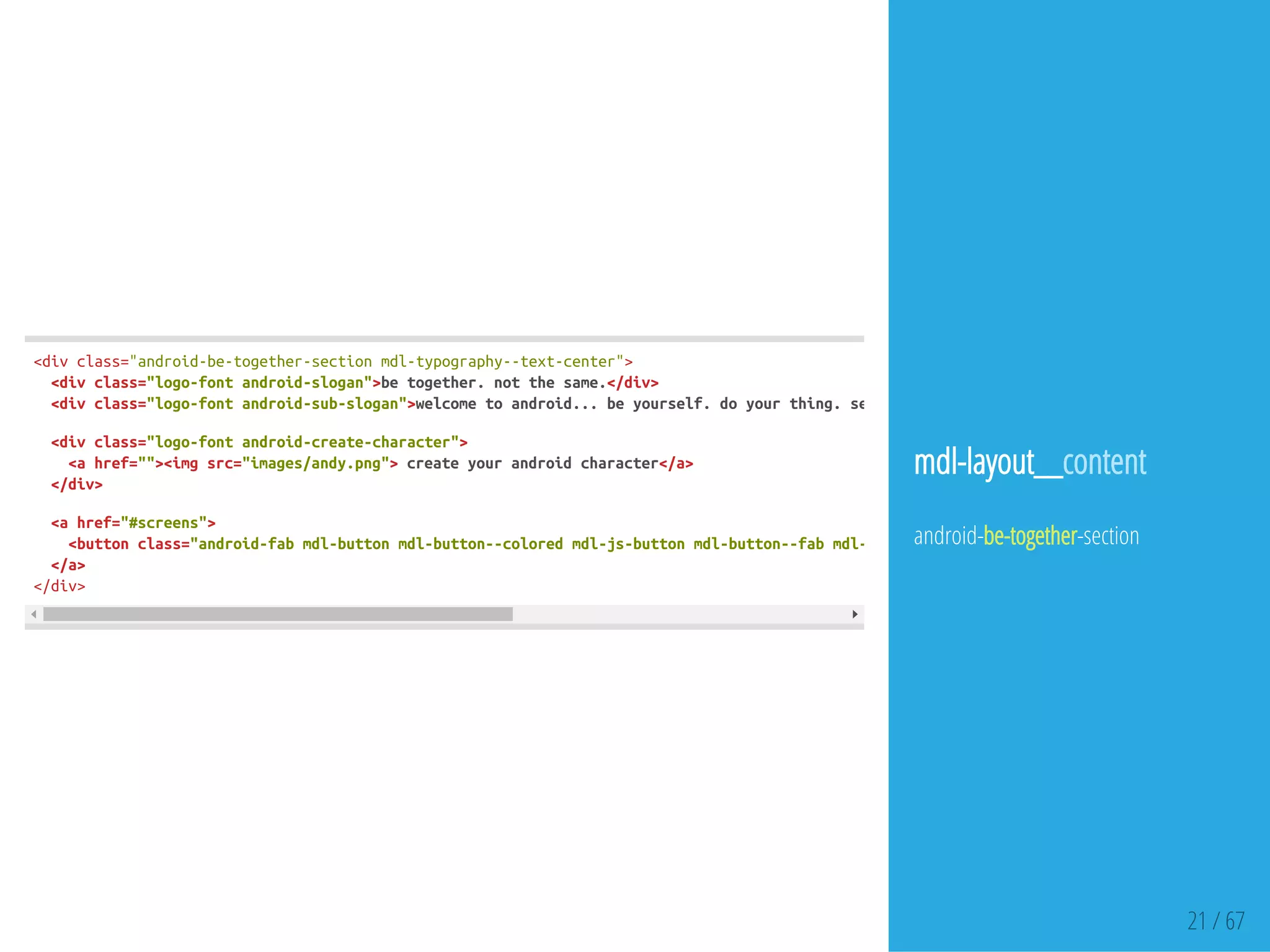 21 / 67
<divclass="android-be-together-sectionmdl-typography--text-center">
<divclass="logo-fontandroid-slogan">betogether.notthesame.</div>
<divclass="logo-fontandroid-sub-slogan">welcometoandroid...beyourself.doyourthing.seewhat'sgoingon.
<divclass="logo-fontandroid-create-character">
<ahref=""><imgsrc="images/andy.png">createyourandroidcharacter</a>
</div>
<ahref="#screens">
<buttonclass="android-fabmdl-buttonmdl-button--coloredmdl-js-buttonmdl-button--fabmdl-js-ripple-effect"
</a>
</div>
mdl-layout__content
android-be-together-section
 