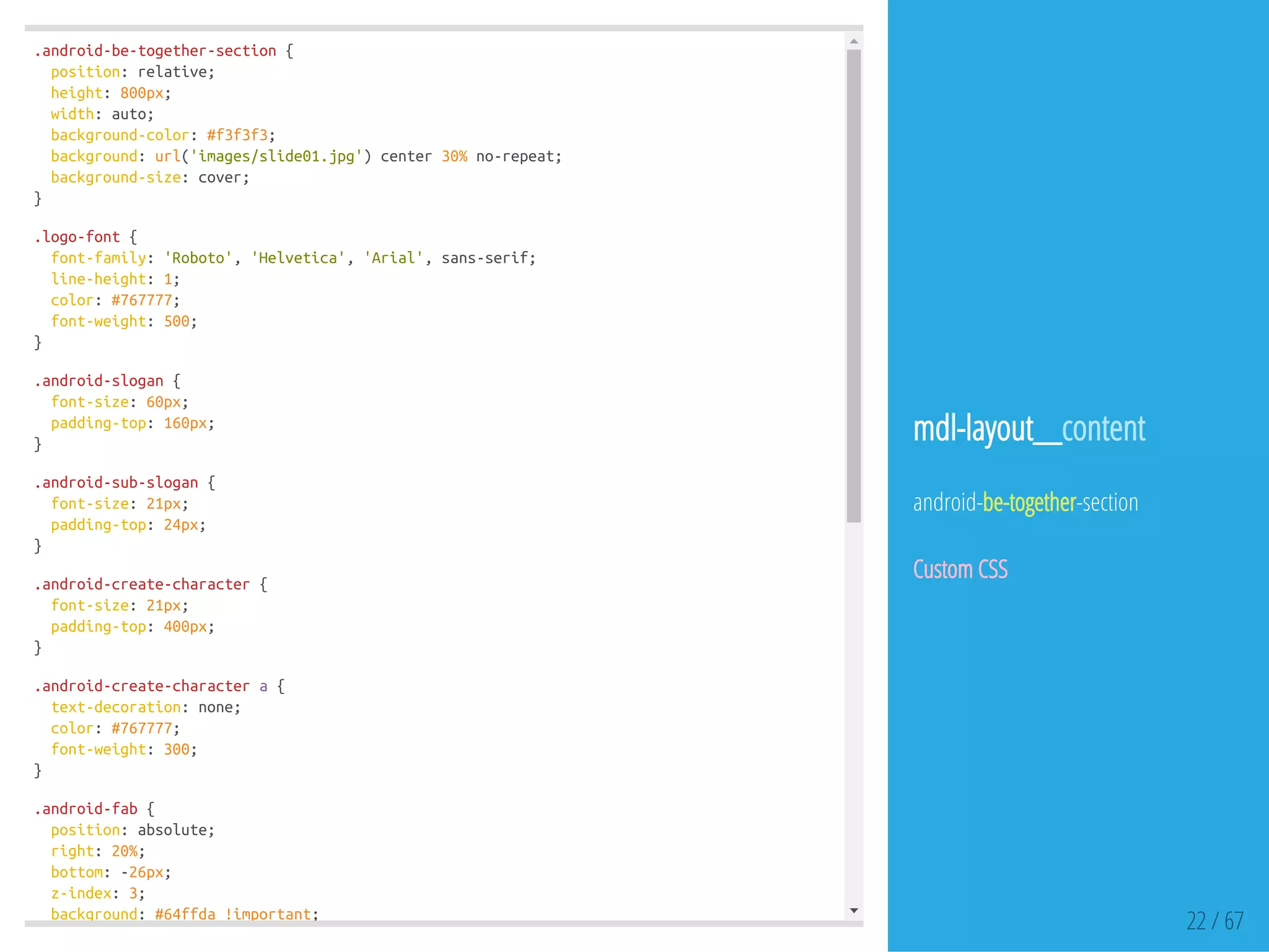 .android-be-together-section{
position:relative;
height:800px;
width:auto;
background-color:#f3f3f3;
background:url('images/slide01.jpg')center30%no-repeat;
background-size:cover;
}
.logo-font{
font-family:'Roboto','Helvetica','Arial',sans-serif;
line-height:1;
color:#767777;
font-weight:500;
}
.android-slogan{
font-size:60px;
padding-top:160px;
}
.android-sub-slogan{
font-size:21px;
padding-top:24px;
}
.android-create-character{
font-size:21px;
padding-top:400px;
}
.android-create-charactera{
text-decoration:none;
color:#767777;
font-weight:300;
}
.android-fab{
position:absolute;
right:20%;
bottom:-26px;
z-index:3;
background:#64ffda!important;
22 / 67
mdl-layout__content
android-be-together-section
Custom CSS
 