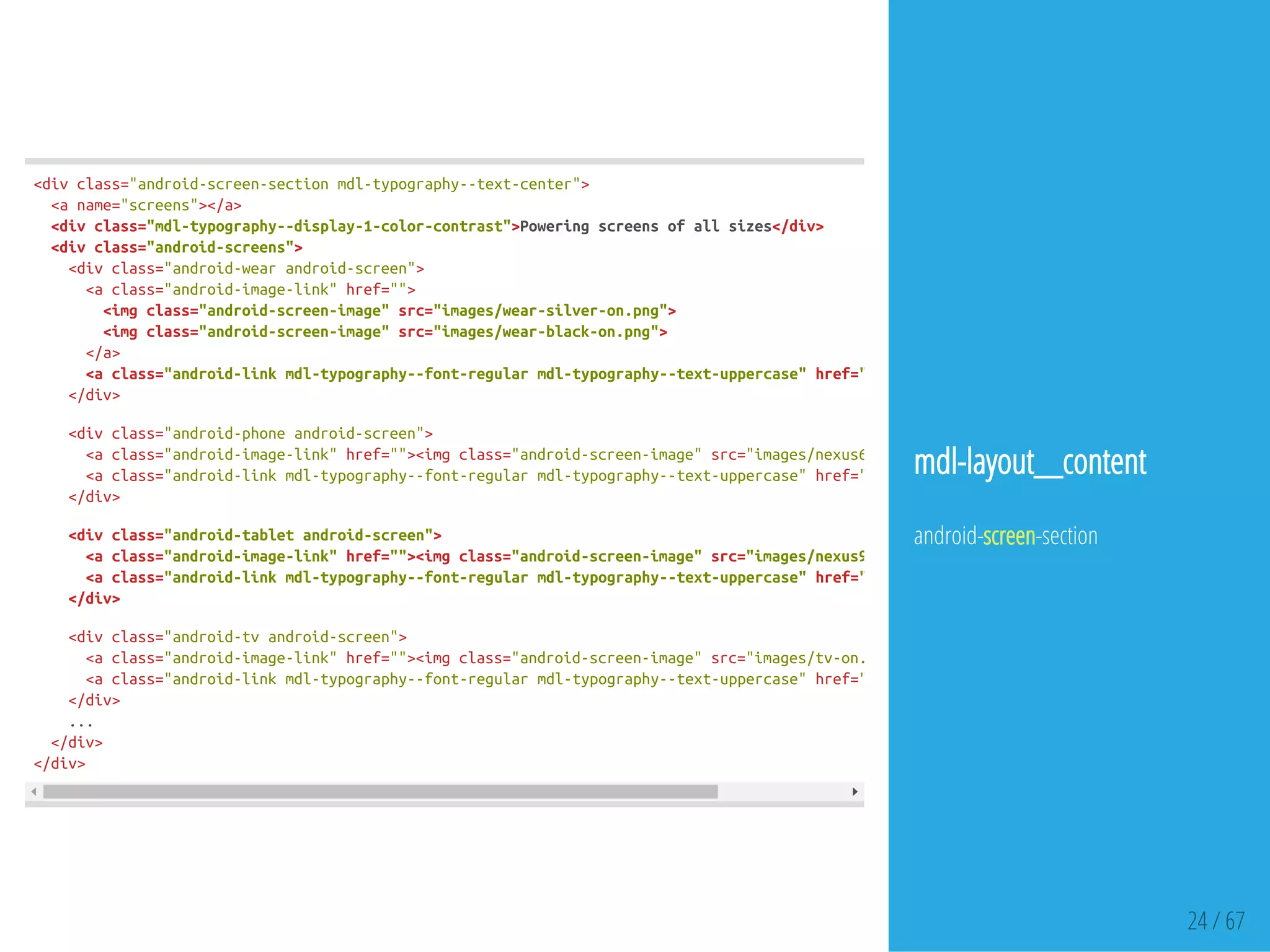 24 / 67
<divclass="android-screen-sectionmdl-typography--text-center">
<aname="screens"></a>
<divclass="mdl-typography--display-1-color-contrast">Poweringscreensofallsizes</div>
<divclass="android-screens">
<divclass="android-wearandroid-screen">
<aclass="android-image-link"href="">
<imgclass="android-screen-image"src="images/wear-silver-on.png">
<imgclass="android-screen-image"src="images/wear-black-on.png">
</a>
<aclass="android-linkmdl-typography--font-regularmdl-typography--text-uppercase"href=""
</div>
<divclass="android-phoneandroid-screen">
<aclass="android-image-link"href=""><imgclass="android-screen-image"src="images/nexus6-on.jpg"
<aclass="android-linkmdl-typography--font-regularmdl-typography--text-uppercase"href=""
</div>
<divclass="android-tabletandroid-screen">
<aclass="android-image-link"href=""><imgclass="android-screen-image"src="images/nexus9-on.jpg"
<aclass="android-linkmdl-typography--font-regularmdl-typography--text-uppercase"href=""
</div>
<divclass="android-tvandroid-screen">
<aclass="android-image-link"href=""><imgclass="android-screen-image"src="images/tv-on.jpg"
<aclass="android-linkmdl-typography--font-regularmdl-typography--text-uppercase"href=""
</div>
...
</div>
</div>
mdl-layout__content
android-screen-section
 
