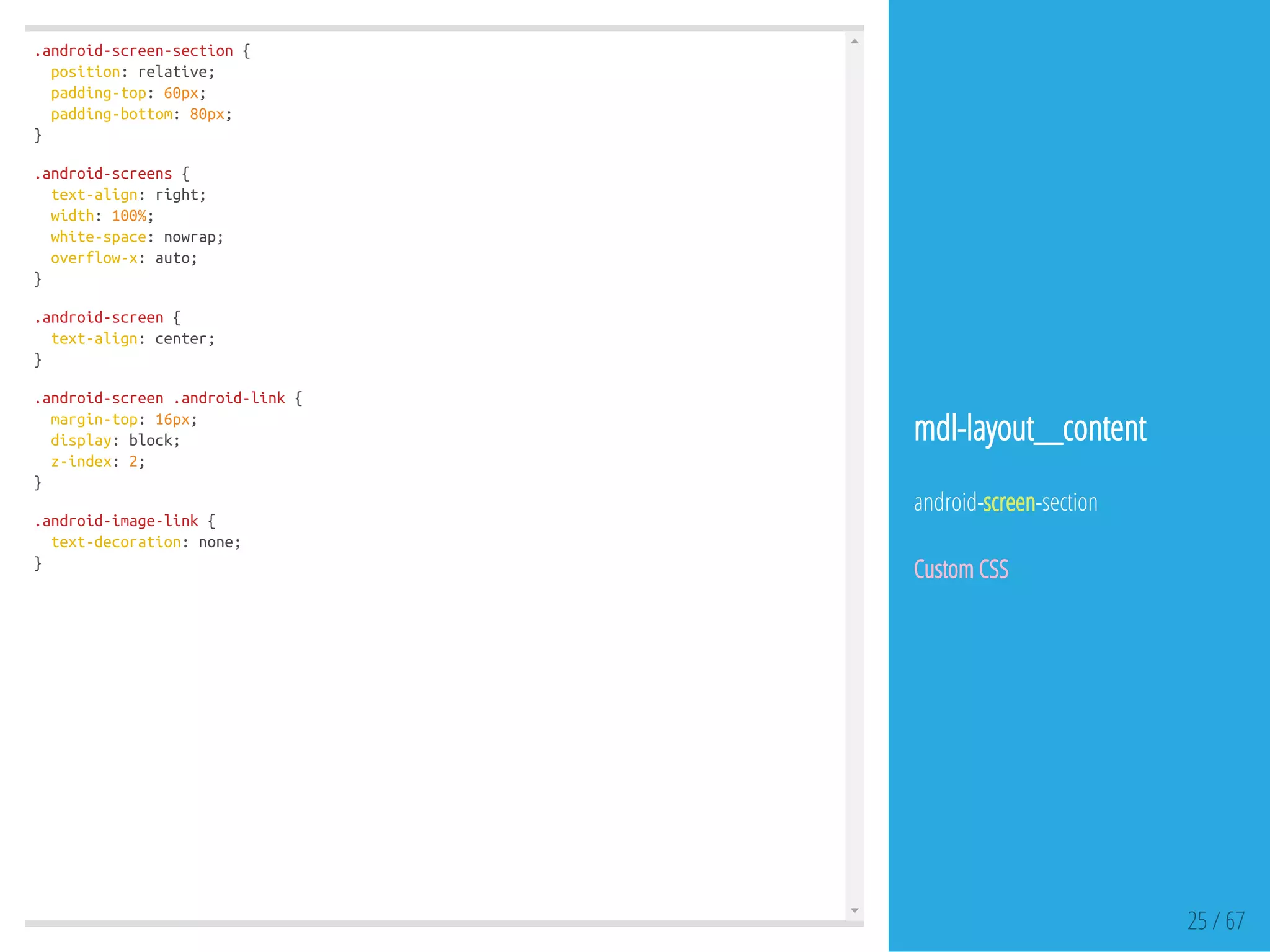 .android-screen-section{
position:relative;
padding-top:60px;
padding-bottom:80px;
}
.android-screens{
text-align:right;
width:100%;
white-space:nowrap;
overflow-x:auto;
}
.android-screen{
text-align:center;
}
.android-screen.android-link{
margin-top:16px;
display:block;
z-index:2;
}
.android-image-link{
text-decoration:none;
}
25 / 67
mdl-layout__content
android-screen-section
Custom CSS
 