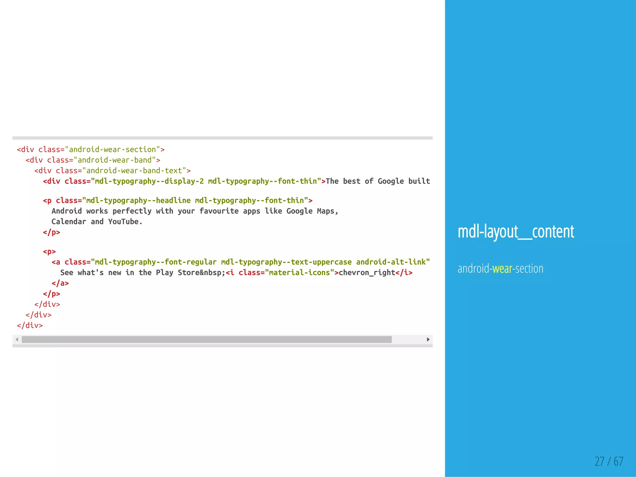 27 / 67
<divclass="android-wear-section">
<divclass="android-wear-band">
<divclass="android-wear-band-text">
<divclass="mdl-typography--display-2mdl-typography--font-thin">ThebestofGooglebuiltin
<pclass="mdl-typography--headlinemdl-typography--font-thin">
AndroidworksperfectlywithyourfavouriteappslikeGoogleMaps,
CalendarandYouTube.
</p>
<p>
<aclass="mdl-typography--font-regularmdl-typography--text-uppercaseandroid-alt-link"href
Seewhat'snewinthePlayStore&nbsp;<iclass="material-icons">chevron_right</i>
</a>
</p>
</div>
</div>
</div>
mdl-layout__content
android-wear-section
 