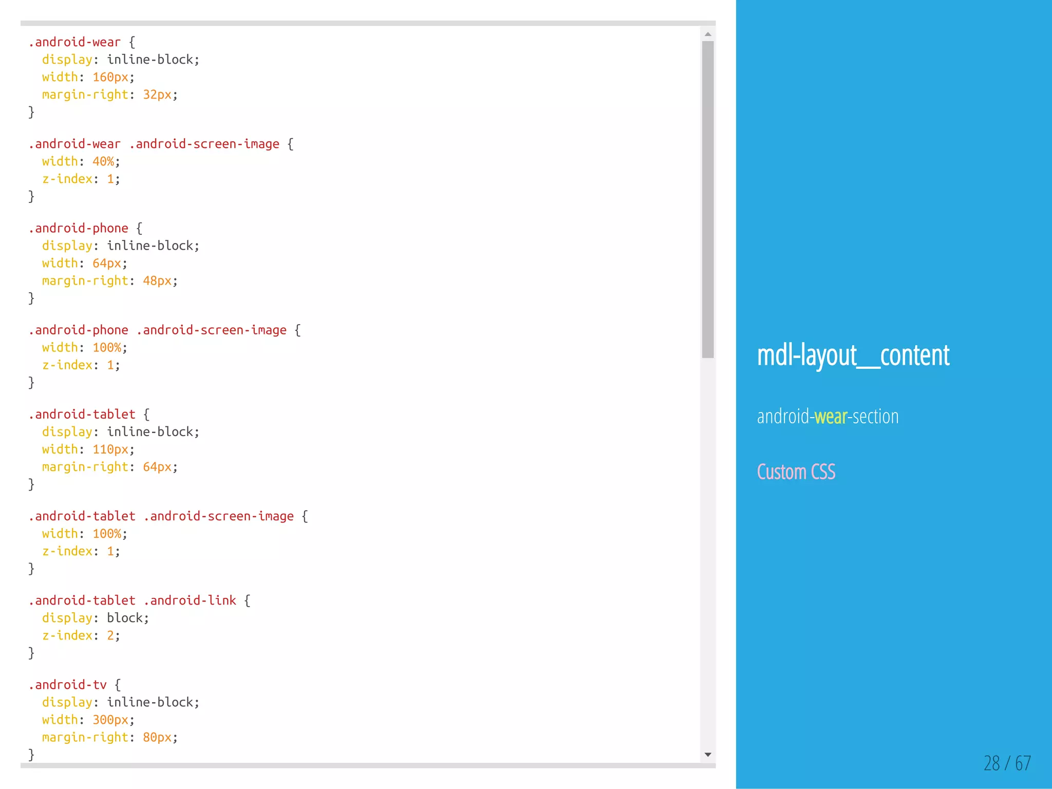 .android-wear{
display:inline-block;
width:160px;
margin-right:32px;
}
.android-wear.android-screen-image{
width:40%;
z-index:1;
}
.android-phone{
display:inline-block;
width:64px;
margin-right:48px;
}
.android-phone.android-screen-image{
width:100%;
z-index:1;
}
.android-tablet{
display:inline-block;
width:110px;
margin-right:64px;
}
.android-tablet.android-screen-image{
width:100%;
z-index:1;
}
.android-tablet.android-link{
display:block;
z-index:2;
}
.android-tv{
display:inline-block;
width:300px;
margin-right:80px;
}
28 / 67
mdl-layout__content
android-wear-section
Custom CSS
 