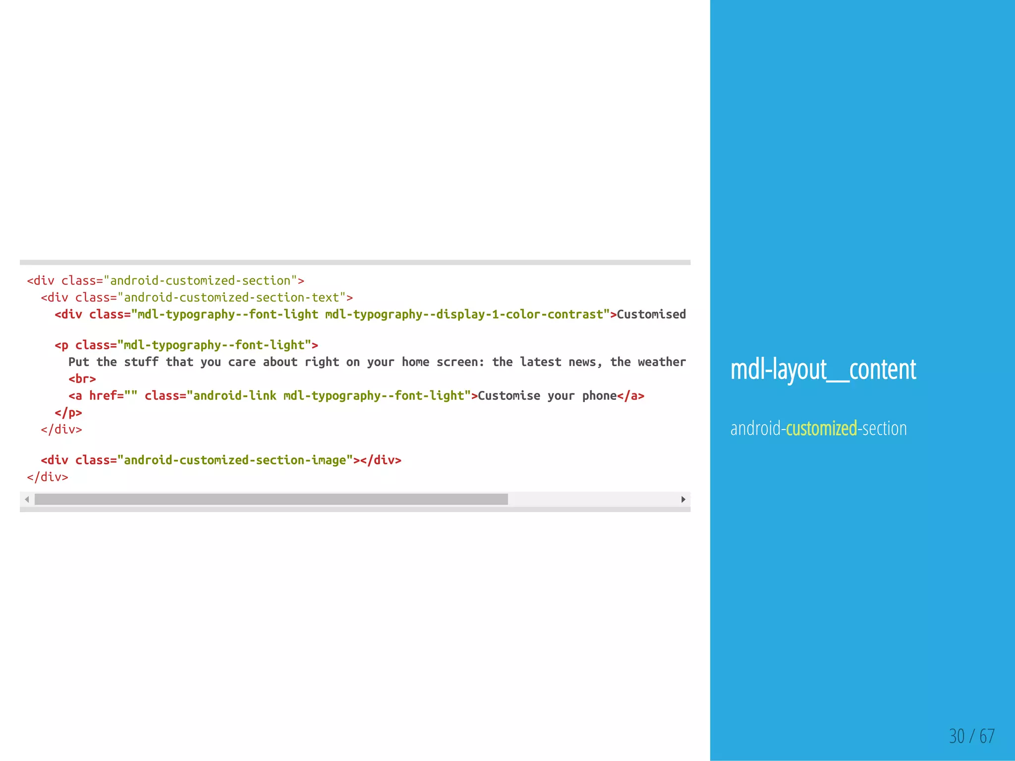 30 / 67
<divclass="android-customized-section">
<divclass="android-customized-section-text">
<divclass="mdl-typography--font-lightmdl-typography--display-1-color-contrast">Customisedbyyou,foryou
<pclass="mdl-typography--font-light">
Putthestuffthatyoucareaboutrightonyourhomescreen:thelatestnews,theweatherorastreamofyourrecentphotos.
<br>
<ahref=""class="android-linkmdl-typography--font-light">Customiseyourphone</a>
</p>
</div>
<divclass="android-customized-section-image"></div>
</div>
mdl-layout__content
android-customized-section
 
