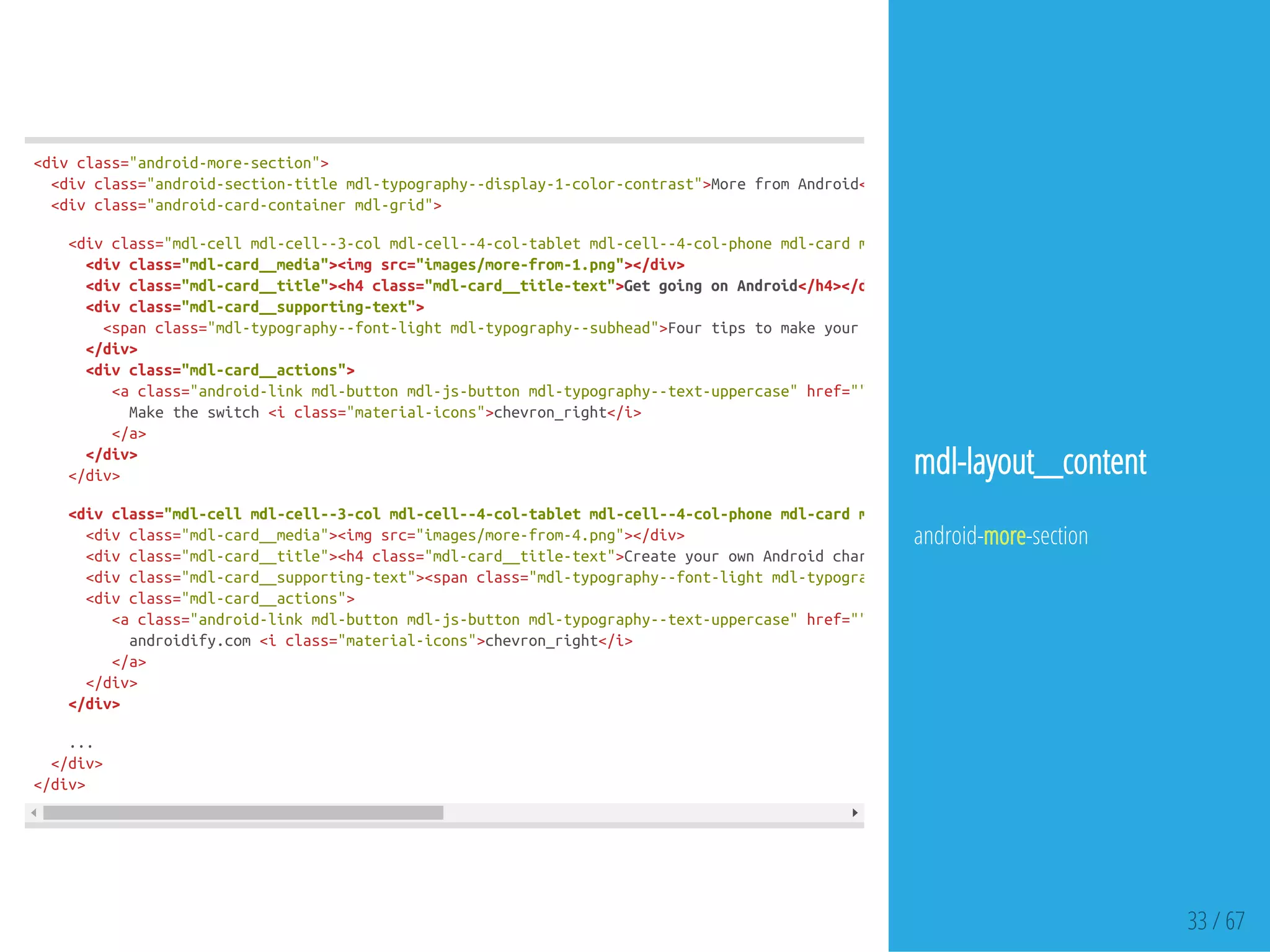 33 / 67
<divclass="android-more-section">
<divclass="android-section-titlemdl-typography--display-1-color-contrast">MorefromAndroid</
<divclass="android-card-containermdl-grid">
<divclass="mdl-cellmdl-cell--3-colmdl-cell--4-col-tabletmdl-cell--4-col-phonemdl-cardmdl-shadow--3dp"
<divclass="mdl-card__media"><imgsrc="images/more-from-1.png"></div>
<divclass="mdl-card__title"><h4class="mdl-card__title-text">GetgoingonAndroid</h4></div
<divclass="mdl-card__supporting-text">
<spanclass="mdl-typography--font-lightmdl-typography--subhead">FourtipstomakeyourswitchtoAndroidquickandeasy
</div>
<divclass="mdl-card__actions">
<aclass="android-linkmdl-buttonmdl-js-buttonmdl-typography--text-uppercase"href="">
Maketheswitch<iclass="material-icons">chevron_right</i>
</a>
</div>
</div>
<divclass="mdl-cellmdl-cell--3-colmdl-cell--4-col-tabletmdl-cell--4-col-phonemdl-cardmdl-shadow--3dp"
<divclass="mdl-card__media"><imgsrc="images/more-from-4.png"></div>
<divclass="mdl-card__title"><h4class="mdl-card__title-text">CreateyourownAndroidcharacter
<divclass="mdl-card__supporting-text"><spanclass="mdl-typography--font-lightmdl-typography--subhead"
<divclass="mdl-card__actions">
<aclass="android-linkmdl-buttonmdl-js-buttonmdl-typography--text-uppercase"href="">
androidify.com<iclass="material-icons">chevron_right</i>
</a>
</div>
</div>
...
</div>
</div>
mdl-layout__content
android-more-section
 