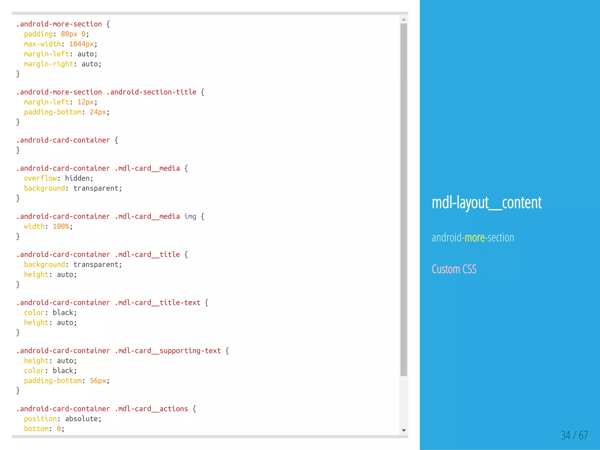 .android-more-section{
padding:80px0;
max-width:1044px;
margin-left:auto;
margin-right:auto;
}
.android-more-section.android-section-title{
margin-left:12px;
padding-bottom:24px;
}
.android-card-container{
}
.android-card-container.mdl-card__media{
overflow:hidden;
background:transparent;
}
.android-card-container.mdl-card__mediaimg{
width:100%;
}
.android-card-container.mdl-card__title{
background:transparent;
height:auto;
}
.android-card-container.mdl-card__title-text{
color:black;
height:auto;
}
.android-card-container.mdl-card__supporting-text{
height:auto;
color:black;
padding-bottom:56px;
}
.android-card-container.mdl-card__actions{
position:absolute;
bottom:0;
} 34 / 67
mdl-layout__content
android-more-section
Custom CSS
 