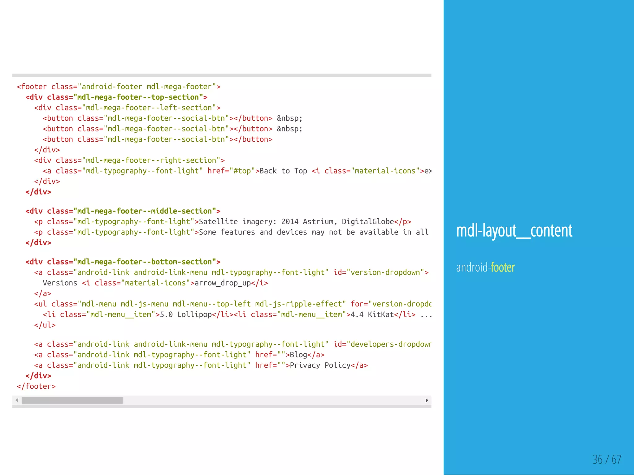 36 / 67
<footerclass="android-footermdl-mega-footer">
<divclass="mdl-mega-footer--top-section">
<divclass="mdl-mega-footer--left-section">
<buttonclass="mdl-mega-footer--social-btn"></button>&nbsp;
<buttonclass="mdl-mega-footer--social-btn"></button>&nbsp;
<buttonclass="mdl-mega-footer--social-btn"></button>
</div>
<divclass="mdl-mega-footer--right-section">
<aclass="mdl-typography--font-light"href="#top">BacktoTop<iclass="material-icons">expand_less
</div>
</div>
<divclass="mdl-mega-footer--middle-section">
<pclass="mdl-typography--font-light">Satelliteimagery:2014Astrium,DigitalGlobe</p>
<pclass="mdl-typography--font-light">Somefeaturesanddevicesmaynotbeavailableinallareas
</div>
<divclass="mdl-mega-footer--bottom-section">
<aclass="android-linkandroid-link-menumdl-typography--font-light"id="version-dropdown">
Versions<iclass="material-icons">arrow_drop_up</i>
</a>
<ulclass="mdl-menumdl-js-menumdl-menu--top-leftmdl-js-ripple-effect"for="version-dropdown"
<liclass="mdl-menu__item">5.0Lollipop</li><liclass="mdl-menu__item">4.4KitKat</li>...
</ul>
<aclass="android-linkandroid-link-menumdl-typography--font-light"id="developers-dropdown"
<aclass="android-linkmdl-typography--font-light"href="">Blog</a>
<aclass="android-linkmdl-typography--font-light"href="">PrivacyPolicy</a>
</div>
</footer>
mdl-layout__content
android-footer
 